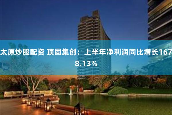 太原炒股配资 顶固集创：上半年净利润同比增长1678.13%