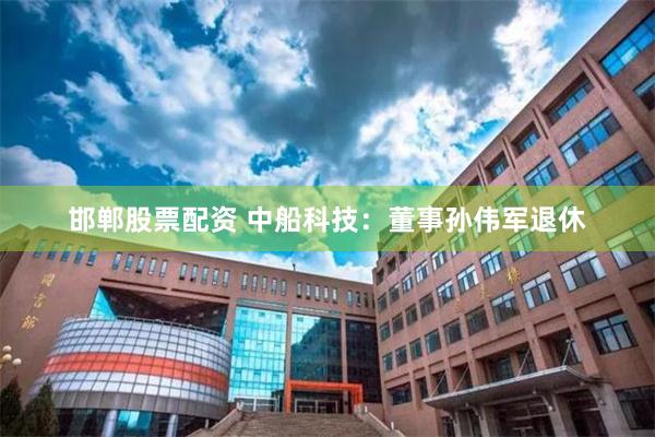 邯郸股票配资 中船科技：董事孙伟军退休