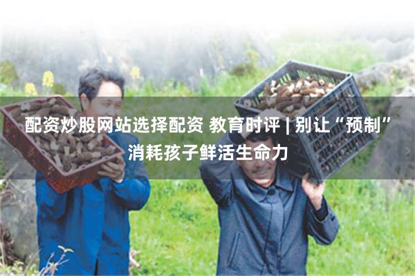 配资炒股网站选择配资 教育时评 | 别让“预制”消耗孩子鲜活生命力