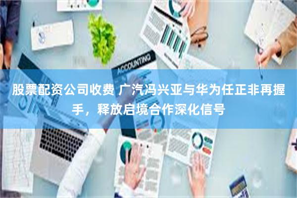 股票配资公司收费 广汽冯兴亚与华为任正非再握手，释放启境合作深化信号