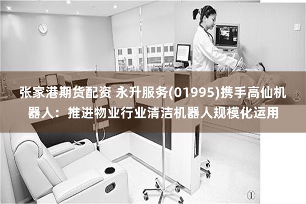 张家港期货配资 永升服务(01995)携手高仙机器人：推进物业行业清洁机器人规模化运用