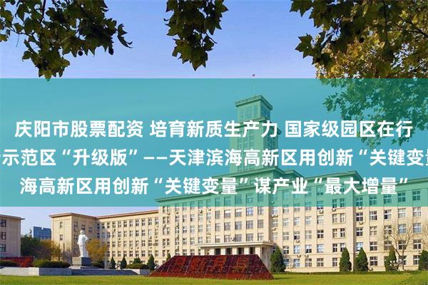 庆阳市股票配资 培育新质生产力 国家级园区在行动丨打造国家自主创新示范区“升级版”——天津滨海高新区用创新“关键变量”谋产业“最大增量”