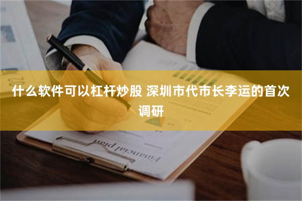 什么软件可以杠杆炒股 深圳市代市长李运的首次调研