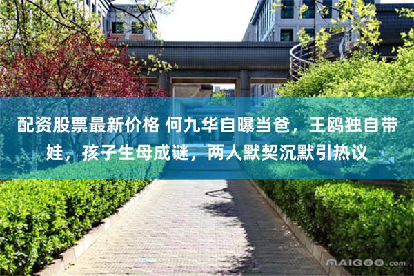 配资股票最新价格 何九华自曝当爸，王鸥独自带娃，孩子生母成谜，两人默契沉默引热议