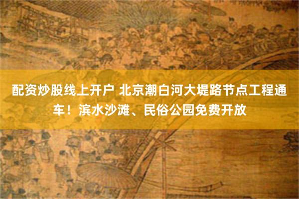 配资炒股线上开户 北京潮白河大堤路节点工程通车！滨水沙滩、民俗公园免费开放