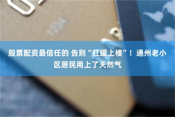 股票配资最信任的 告别“扛罐上楼”！通州老小区居民用上了天然气