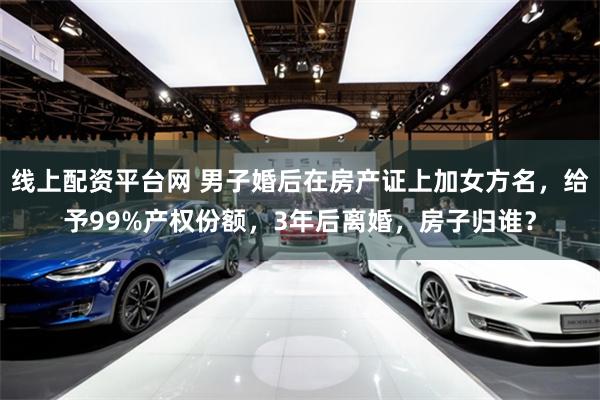 线上配资平台网 男子婚后在房产证上加女方名，给予99%产权份额，3年后离婚，房子归谁？