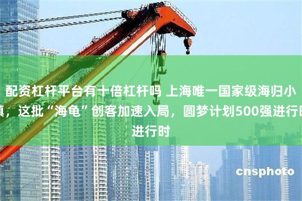 配资杠杆平台有十倍杠杆吗 上海唯一国家级海归小镇，这批“海龟”创客加速入局，圆梦计划500强进行时