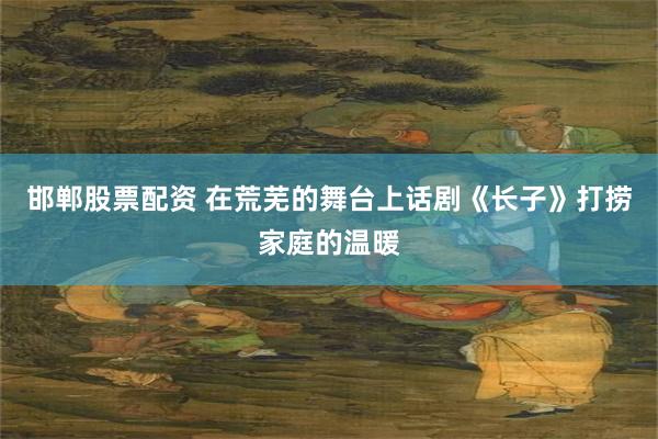邯郸股票配资 在荒芜的舞台上　话剧《长子》打捞家庭的温暖