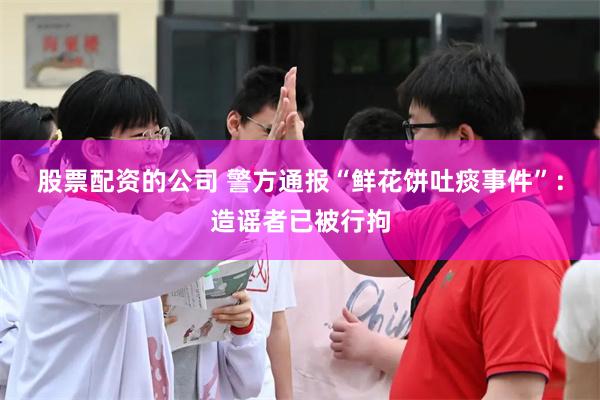 股票配资的公司 警方通报“鲜花饼吐痰事件”：造谣者已被行拘
