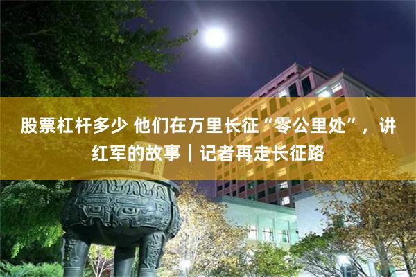 股票杠杆多少 他们在万里长征“零公里处”，讲红军的故事｜记者再走长征路
