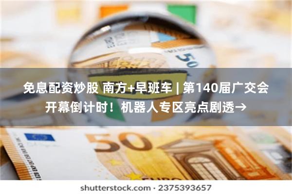 免息配资炒股 南方+早班车 | 第140届广交会开幕倒计时！机器人专区亮点剧透→