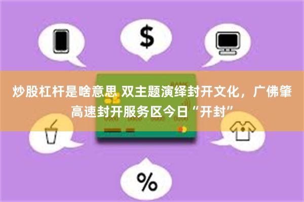 炒股杠杆是啥意思 双主题演绎封开文化，广佛肇高速封开服务区今日“开封”
