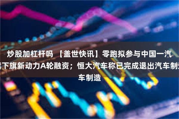 炒股加杠杆吗 【盖世快讯】零跑拟参与中国一汽旗下旗新动力A轮融资；恒大汽车称已完成退出汽车制造