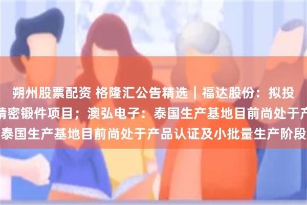 朔州股票配资 格隆汇公告精选︱福达股份：拟投资新建大型船电曲轴及精密锻件项目；澳弘电子：泰国生产基地目前尚处于产品认证及小批量生产阶段