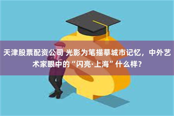 天津股票配资公司 光影为笔描摹城市记忆，中外艺术家眼中的“闪亮·上海”什么样？