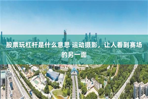 股票玩杠杆是什么意思 运动摄影，让人看到赛场的另一面
