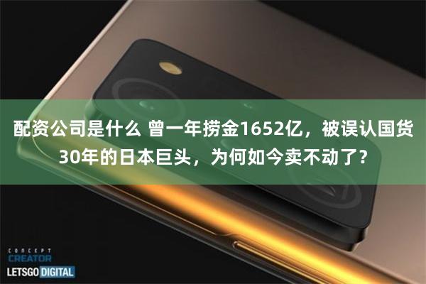 配资公司是什么 曾一年捞金1652亿，被误认国货30年的日本巨头，为何如今卖不动了？