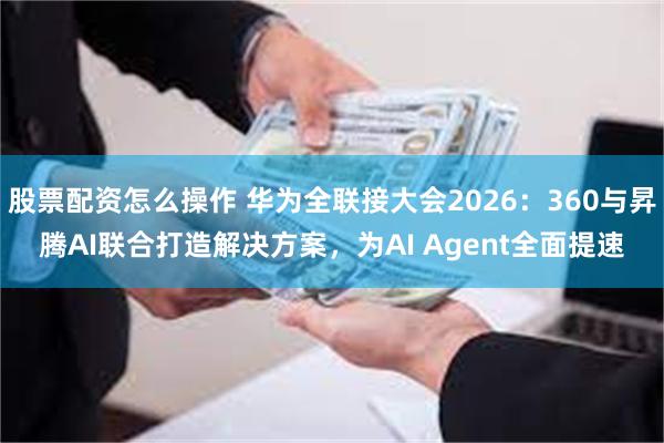 股票配资怎么操作 华为全联接大会2026：360与昇腾AI联合打造解决方案，为AI Agent全面提速