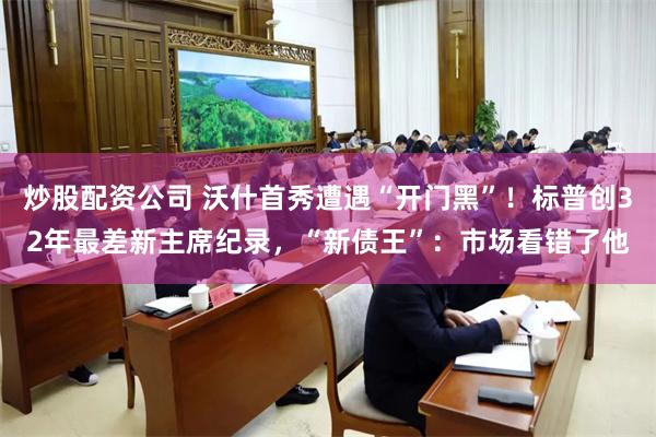 炒股配资公司 沃什首秀遭遇“开门黑”！标普创32年最差新主席纪录，“新债王”：市场看错了他