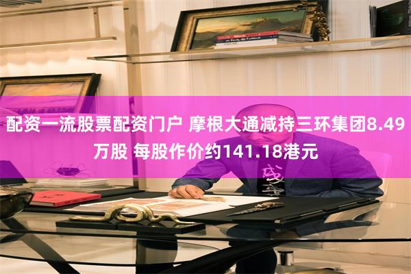 配资一流股票配资门户 摩根大通减持三环集团8.49万股 每股作价约141.18港元