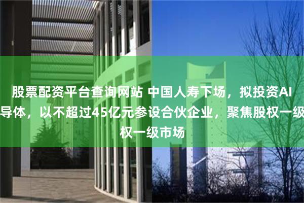 股票配资平台查询网站 中国人寿下场，拟投资AI、半导体，以不超过45亿元参设合伙企业，聚焦股权一级市场