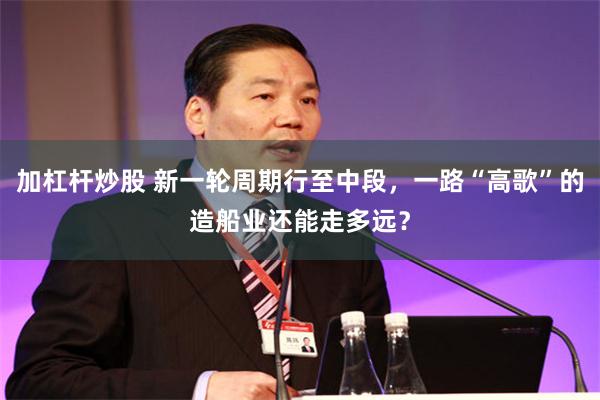 加杠杆炒股 新一轮周期行至中段，一路“高歌”的造船业还能走多远？