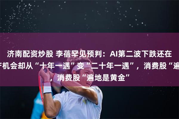 济南配资炒股 李蓓罕见预判：AI第二波下跌还在后头，地产机会却从“十年一遇”变“二十年一遇”，消费股“遍地是黄金”