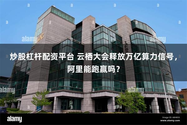 炒股杠杆配资平台 云栖大会释放万亿算力信号，阿里能跑赢吗？