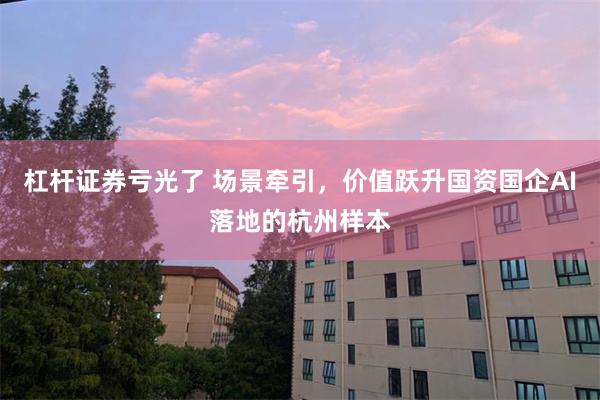 杠杆证券亏光了 场景牵引,价值跃升国资国企AI落地的杭州样本