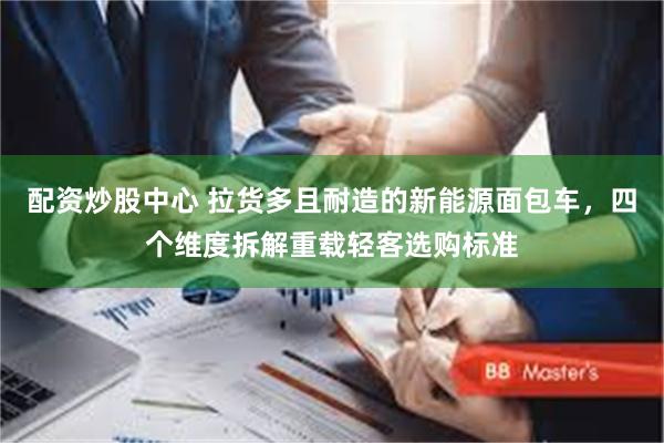 配资炒股中心 拉货多且耐造的新能源面包车，四个维度拆解重载轻客选购标准