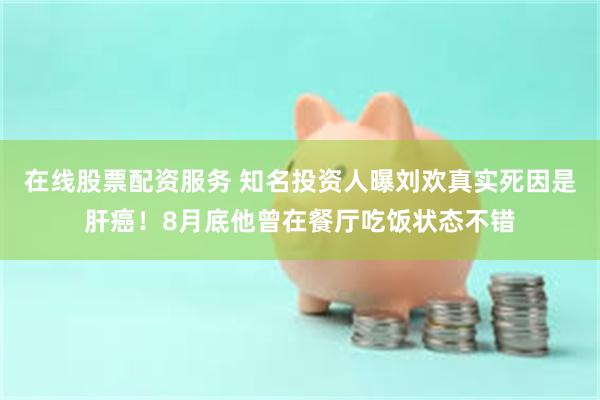 在线股票配资服务 知名投资人曝刘欢真实死因是肝癌！8月底他曾在餐厅吃饭状态不错