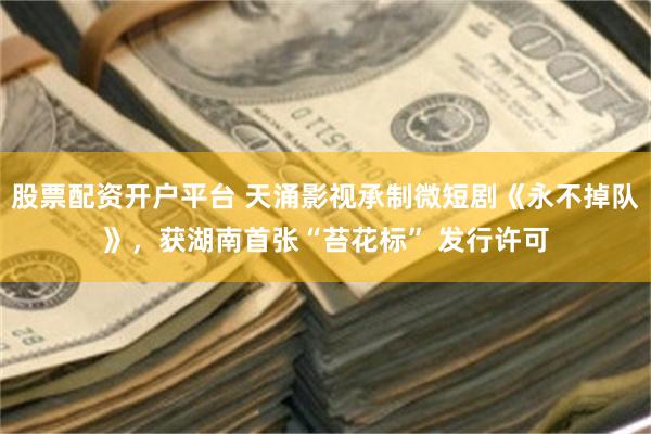 股票配资开户平台 天涌影视承制微短剧《永不掉队》，获湖南首张“苔花标” 发行许可
