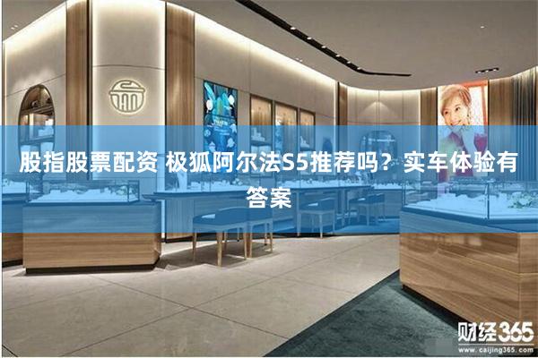 股指股票配资 极狐阿尔法S5推荐吗？实车体验有答案