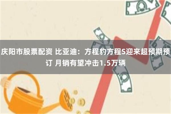 庆阳市股票配资 比亚迪：方程豹方程S迎来超预期预订 月销有望冲击1.5万辆