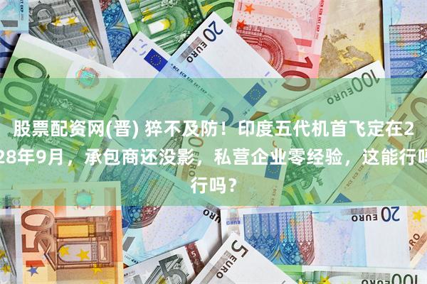 股票配资网(晋) 猝不及防！印度五代机首飞定在2028年9月，承包商还没影，私营企业零经验，这能行吗？