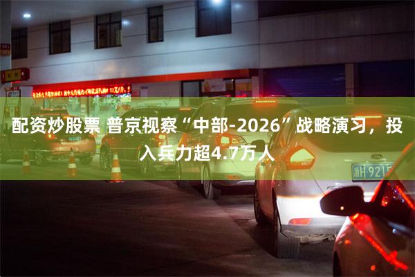配资炒股票 普京视察“中部-2026”战略演习，投入兵力超4.7万人
