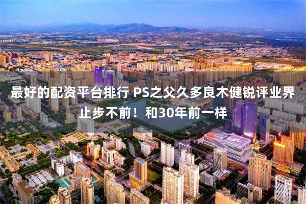 最好的配资平台排行 PS之父久多良木健锐评业界止步不前！和30年前一样