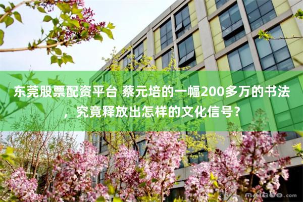 东莞股票配资平台 蔡元培的一幅200多万的书法，究竟释放出怎样的文化信号？
