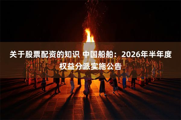 关于股票配资的知识 中国船舶：2026年半年度权益分派实施公告