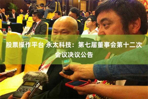 股票操作平台 永太科技：第七届董事会第十二次会议决议公告