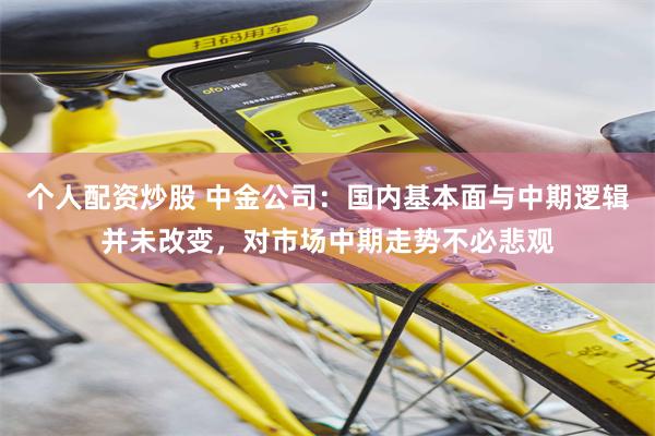 个人配资炒股 中金公司：国内基本面与中期逻辑并未改变，对市场中期走势不必悲观