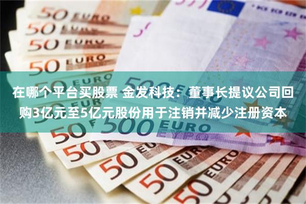 在哪个平台买股票 金发科技：董事长提议公司回购3亿元至5亿元股份用于注销并减少注册资本