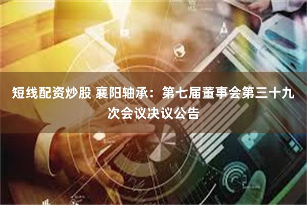 短线配资炒股 襄阳轴承：第七届董事会第三十九次会议决议公告
