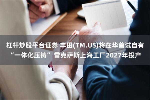 杠杆炒股平台证券 丰田(TM.US)将在华首试自有“一体化压铸” 雷克萨斯上海工厂2027年投产