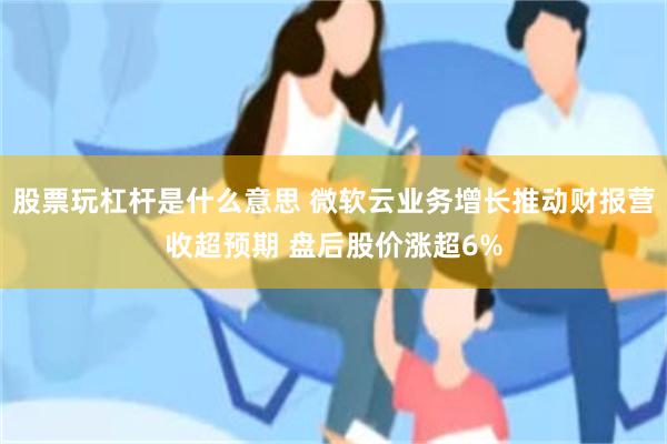 股票玩杠杆是什么意思 微软云业务增长推动财报营收超预期 盘后股价涨超6%